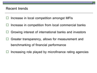 Recent trends
   Increase in local competition amongst MFIs
   Increase in competition from local commercial banks
   Growing interest of international banks and investors
   Greater transparency, allows for measurement and
    benchmarking of financial performance
   Increasing role played by microfinance rating agencies
 