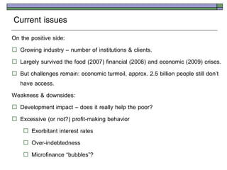 Current issues
On the positive side:
 Growing industry – number of institutions & clients.
 Largely survived the food (2007) financial (2008) and economic (2009) crises.
 But challenges remain: economic turmoil, approx. 2.5 billion people still don’t
  have access.
Weakness & downsides:
 Development impact – does it really help the poor?
 Excessive (or not?) profit-making behavior
     Exorbitant interest rates
     Over-indebtedness
     Microfinance ‚bubbles‛?
 
