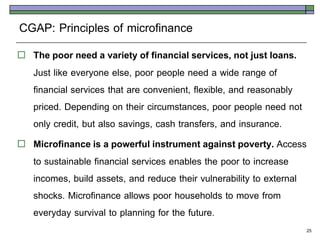 CGAP: Principles of microfinance
   The poor need a variety of financial services, not just loans.
    Just like everyone else, poor people need a wide range of
    financial services that are convenient, flexible, and reasonably
    priced. Depending on their circumstances, poor people need not
    only credit, but also savings, cash transfers, and insurance.
   Microfinance is a powerful instrument against poverty. Access
    to sustainable financial services enables the poor to increase
    incomes, build assets, and reduce their vulnerability to external
    shocks. Microfinance allows poor households to move from
    everyday survival to planning for the future.
                                                                    25
 