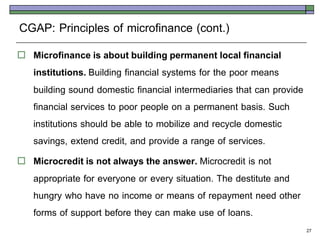 CGAP: Principles of microfinance (cont.)
   Microfinance is about building permanent local financial
    institutions. Building financial systems for the poor means
    building sound domestic financial intermediaries that can provide
    financial services to poor people on a permanent basis. Such
    institutions should be able to mobilize and recycle domestic
    savings, extend credit, and provide a range of services.
   Microcredit is not always the answer. Microcredit is not
    appropriate for everyone or every situation. The destitute and
    hungry who have no income or means of repayment need other
    forms of support before they can make use of loans.
                                                                        27
 