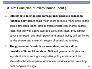 CGAP: Principles of microfinance (cont.)
   Interest rate ceilings can damage poor people’s access to
    financial services. It costs much more to make many small loans
    than a few large loans. Unless microlenders can charge interest
    rates that are well above average bank loan rates, they cannot
    cover their costs, and their growth and sustainability will be limited
    by the scarce and uncertain supply of subsidized funding.
   The government’s role is as an enabler, not as a direct
    provider of financial services. National governments play an
    important role in setting a supportive policy environment that
    stimulates the development of financial services while protecting
    poor people’s savings.                                               28
 