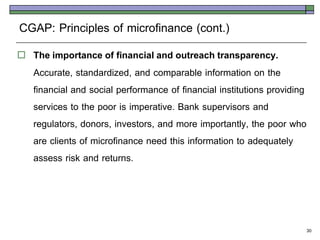 CGAP: Principles of microfinance (cont.)
   The importance of financial and outreach transparency.
    Accurate, standardized, and comparable information on the
    financial and social performance of financial institutions providing
    services to the poor is imperative. Bank supervisors and
    regulators, donors, investors, and more importantly, the poor who
    are clients of microfinance need this information to adequately
    assess risk and returns.



                                                                           30
 