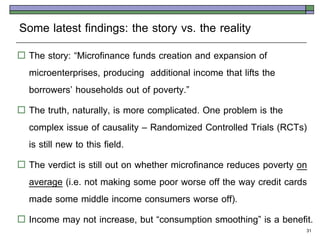 Some latest findings: the story vs. the reality
 The story: ‚Microfinance funds creation and expansion of
  microenterprises, producing additional income that lifts the
  borrowers’ households out of poverty.‛
 The truth, naturally, is more complicated. One problem is the
  complex issue of causality – Randomized Controlled Trials (RCTs)
  is still new to this field.
 The verdict is still out on whether microfinance reduces poverty on
  average (i.e. not making some poor worse off the way credit cards
  made some middle income consumers worse off).
 Income may not increase, but ‚consumption smoothing‛ is a benefit.
                                                                   31
 