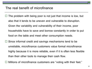 The real benefit of microfinance
 The problem with being poor is not just that income is low, but
  also that it tends to be uneven and vulnerable to disruption.
  Given the variability and vulnerability of their income, poor
  households have to save and borrow constantly in order to put
  food on the table and meet other consumption needs.
 Since informal credit and savings mechanisms tend to be
  unreliable, microfinance customers value formal microfinance
  highly because it is more reliable, even if it is often less flexible
  than their other tools to manage their cash flow.
 Millions of microfinance customers are ‚voting with their feet.‛
                                                                          32
 