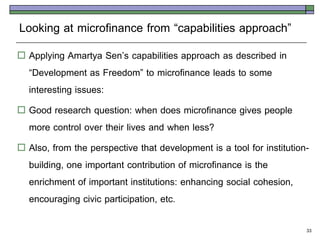 Looking at microfinance from ‚capabilities approach‛
 Applying Amartya Sen’s capabilities approach as described in
  ‚Development as Freedom‛ to microfinance leads to some
  interesting issues:
 Good research question: when does microfinance gives people
  more control over their lives and when less?
 Also, from the perspective that development is a tool for institution-
  building, one important contribution of microfinance is the
  enrichment of important institutions: enhancing social cohesion,
  encouraging civic participation, etc.

                                                                       33
 