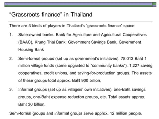 ‚Grassroots finance‛ in Thailand
There are 3 kinds of players in Thailand’s ‚grassroots finance‛ space
1. State-owned banks: Bank for Agriculture and Agricultural Cooperatives
    (BAAC), Krung Thai Bank, Government Savings Bank, Government
    Housing Bank
2. Semi-formal groups (set up as government’s initiatives): 78,013 Baht 1
    million village funds (some upgraded to ‚community banks‛), 1,227 saving
    cooperatives, credit unions, and saving-for-production groups. The assets
    of these groups total approx. Baht 900 billion.
3. Informal groups (set up as villagers’ own initiatives): one-Baht savings
    groups, one-Baht expense reduction groups, etc. Total assets approx.
    Baht 30 billion.
Semi-formal groups and informal groups serve approx. 12 million people.
 