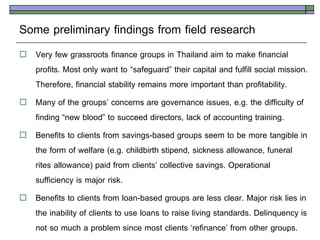 Some preliminary findings from field research
   Very few grassroots finance groups in Thailand aim to make financial
    profits. Most only want to ‚safeguard‛ their capital and fulfill social mission.
    Therefore, financial stability remains more important than profitability.
   Many of the groups’ concerns are governance issues, e.g. the difficulty of
    finding ‚new blood‛ to succeed directors, lack of accounting training.
   Benefits to clients from savings-based groups seem to be more tangible in
    the form of welfare (e.g. childbirth stipend, sickness allowance, funeral
    rites allowance) paid from clients’ collective savings. Operational
    sufficiency is major risk.
   Benefits to clients from loan-based groups are less clear. Major risk lies in
    the inability of clients to use loans to raise living standards. Delinquency is
    not so much a problem since most clients ‘refinance’ from other groups.
 
