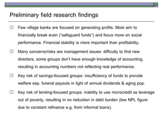 Preliminary field research findings
   Few village banks are focused on generating profits. Most aim to
    financially break even (‚safeguard funds‛) and focus more on social
    performance. Financial stability is more important than profitability.
   Many concerns/risks are management issues: difficulty to find new
    directors, some groups don’t have enough knowledge of accounting,
    resulting in accounting numbers not reflecting real performance.
   Key risk of savings-focused groups: insufficiency of funds to provide
    welfare esp. funeral payouts in light of annual dividends & aging pop.
   Key risk of lending-focused groups: inability to use microcredit as leverage
    out of poverty, resulting in no reduction in debt burden (low NPL figure
    due to constant refinance e.g. from informal loans).
 