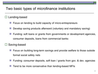 Two basic types of microfinance institutions
   Lending-based
       Focus on lending to build capacity of micro-entrepreneurs
       Develop saving products afterward (voluntary and mandatory saving)
       Funding: soft loans or grants from governments or development agencies,
        consumer deposits, loans from commercial banks
   Saving-based
       Focus on building long-term savings and provide welfare to those outside
        formal social safety nets
       Funding: consumer deposits, soft loan / grants from gov. & dev. agencies
       Tend to be more conservative than lending-based MFIs
                                                                               7
 