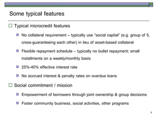 Some typical features
   Typical microcredit features
       No collateral requirement – typically use ‚social capital‛ (e.g. group of 5,
        cross-guaranteeing each other) in lieu of asset-based collateral
       Flexible repayment schedule – typically no bullet repayment; small
        installments on a weekly/monthly basis
       25%-40% effective interest rate
       No accrued interest & penalty rates on overdue loans
   Social commitment / mission
       Empowerment of borrowers through joint ownership & group decisions
       Foster community business, social activities, other programs
                                                                                       8
 