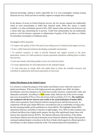 financial knowledge, making it nearly impossible for it to even contemplate availing existing
financial services, which provide no ancillary support to mitigate these challenges.


In the absence of access to formal financial services, the low income segment has traditionally
relied on local moneylenders to fulfill their financial needs. While this money is readily
available, it is often exorbitantly priced at 60%-100% annual yields and forces the borrower into
a classic debt trap, entrenching her in poverty. Credit from moneylenders has not traditionally
acted as a tool for business expansion or enhancement of quality of life, but rather as a lifeline
for immediate consumption or healthcare needs.


The Goal for MFIs should be:
• To improve the quality of life of the poor by providing access to financial and support services;
• To be a viable financial institution developing sustainable communities;
• To mobilize resources in order to provide financial and support services to the poor,
particularly women, for viable productive income generation enterprises enabling them to reduce
their poverty;
• Learn and evaluate what helps people to move out of poverty faster;
• To create opportunities for self-employment for the underprivileged;
• To train rural poor in simple skills and enable them to utilize the available resources and
contribute to employment and income generation in rural areas.




Indian Microfinance in the Global Context

It is critical to evaluate the progress of the Indian microfinance sector within the context of
global microfinance. With one of the highest growth rates globally since 2002, the Indian
microfinance sector has emerged as one of the most socially conscious, commercially viable, and
financially sustainable. According to a MIX market study, India has one of the lowest average
loan sizes of around Rs.6750 as well as the lowest yield on portfolio of 21.2%. The small loan
size combined with the low interest rates testify to the social inclination of Indian MFIs,
which seek to genuinely foster financial inclusion among the poor and alleviate poverty. In
conjunction with this goal, Indian MFIs have succeeded not only in comfortably covering costs,
but also returning healthy profits and Return on Assets (ROA). This highlights Indian MFIs‘
operational efficiency and ability to function on tight budgets. True, MFIs in other countries such
as Brazil and Mexico have higher profit margins, but they offer significantly larger loans with
interest rates typically between 40-65%. The inherent efficiency and resiliency of the Indian
microfinance industry proved critical during the recent financial meltdown during which growth
continued unabated despite a slowdown in the flow of funds which negatively affected growth in
microfinance in other markets around the world. This demonstrated self-sustainability is
 