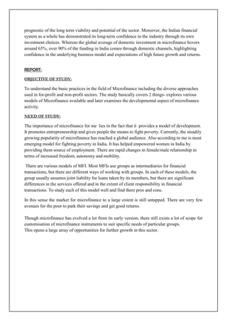 prognostic of the long term viability and potential of the sector. Moreover, the Indian financial
system as a whole has demonstrated its long-term confidence in the industry through its own
investment choices. Whereas the global average of domestic investment in microfinance hovers
around 65%, over 90% of the funding in India comes through domestic channels, highlighting
confidence in the underlying business model and expectations of high future growth and returns.


REPORT:
OBJECTIVE OF STUDY:

To understand the basic practices in the field of Microfinance including the diverse approaches
used in for-profit and non-profit sectors. The study basically covers 2 things- explores various
models of Microfinance available and later examines the developmental aspect of microfinance
activity.

NEED OF STUDY:

The importance of microfinance for me lies in the fact that it provides a model of development.
It promotes entrepreneurship and gives people the means to fight poverty. Currently, the steadily
growing popularity of microfinance has reached a global audience. Also according to me is most
emerging model for fighting poverty in India. It has helped empowered women in India by
providing them source of employment. There are rapid changes in female/male relationship in
terms of increased freedom, autonomy and mobility.

 There are various models of MFI. Most MFIs use groups as intermediaries for financial
transactions, but there are different ways of working with groups. In each of these models, the
group usually assumes joint liability for loans taken by its members, but there are significant
differences in the services offered and in the extent of client responsibility in financial
transactions. To study each of this model well and find there pros and cons.

In this sense the market for microfinance to a large extent is still untapped. There are very few
avenues for the poor to park their savings and get good returns.

Though microfinance has evolved a lot from its early version, there still exists a lot of scope for
customisation of microfinance instruments to suit specific needs of particular groups.
This opens a large array of opportunities for further growth in this sector.
 