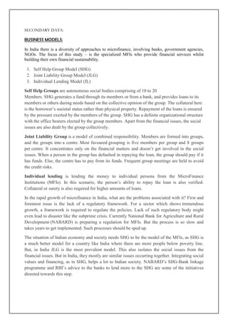 SECONDARY DATA:

BUSINESS MODELS:

In India there is a diversity of approaches to microfinance, involving banks, government agencies,
NGOs. The focus of this study – is the specialized MFIs who provide financial services whilst
building their own financial sustainability.

 1. Self Help Group Model (SHG)
 2. Joint Liability Group Model (JLG)
 3. Individual Lending Model (IL)

Self Help Groups are autonomous social bodies comprising of 10 to 20
Members. SHG generates a fund through its members or from a bank, and provides loans to its
members or others during needs based on the collective opinion of the group. The collateral here
is the borrower‘s societal status rather than physical property. Repayment of the loans is ensured
by the pressure exerted by the members of the group. SHG has a definite organizational structure
with the office bearers elected by the group members. Apart from the financial issues, the social
issues are also dealt by the group collectively.

Joint Liability Group is a model of combined responsibility. Members are formed into groups,
and the groups into a centre. Most favoured grouping is five members per group and 8 groups
per centre. It concentrates only on the financial matters and doesn‘t get involved in the social
issues. When a person in the group has defaulted in repaying the loan, the group should pay if it
has funds. Else, the centre has to pay from its funds. Frequent group meetings are held to avoid
the credit risks.

Individual lending is lending the money to individual persons from the MicroFinance
Institutions (MFIs). In this scenario, the person‘s ability to repay the loan is also verified.
Collateral or surety is also required for higher amounts of loans.

In the rapid growth of microfinance in India, what are the problems associated with it? First and
foremost issue is the lack of a regulatory framework. For a sector which shows tremendous
growth, a framework is required to regulate the policies. Lack of such regulatory body might
even lead to disaster like the subprime crisis. Currently National Bank for Agriculture and Rural
Development (NABARD) is preparing a regulation for MFIs. But the process is so slow and
takes years to get implemented. Such processes should be sped up.

The situation of Indian economy and society needs SHG to be the model of the MFIs, as SHG is
a much better model for a country like India where there are more people below poverty line.
But, in India JLG is the most prevalent model. This also isolates the social issues from the
financial issues. But in India, they mostly are similar issues occurring together. Integrating social
values and financing, as in SHG, helps a lot to Indian society. NABARD‘s SHG-Bank linkage
programme and RBI‘s advice to the banks to lend more to the SHG are some of the initiatives
directed towards this step.
 