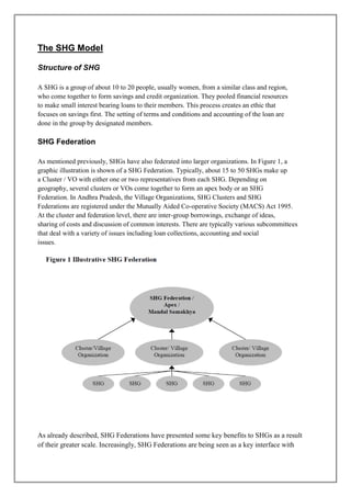 The SHG Model

Structure of SHG

A SHG is a group of about 10 to 20 people, usually women, from a similar class and region,
who come together to form savings and credit organization. They pooled financial resources
to make small interest bearing loans to their members. This process creates an ethic that
focuses on savings first. The setting of terms and conditions and accounting of the loan are
done in the group by designated members.

SHG Federation

As mentioned previously, SHGs have also federated into larger organizations. In Figure 1, a
graphic illustration is shown of a SHG Federation. Typically, about 15 to 50 SHGs make up
a Cluster / VO with either one or two representatives from each SHG. Depending on
geography, several clusters or VOs come together to form an apex body or an SHG
Federation. In Andhra Pradesh, the Village Organizations, SHG Clusters and SHG
Federations are registered under the Mutually Aided Co-operative Society (MACS) Act 1995.
At the cluster and federation level, there are inter-group borrowings, exchange of ideas,
sharing of costs and discussion of common interests. There are typically various subcommittees
that deal with a variety of issues including loan collections, accounting and social
issues.




As already described, SHG Federations have presented some key benefits to SHGs as a result
of their greater scale. Increasingly, SHG Federations are being seen as a key interface with
 