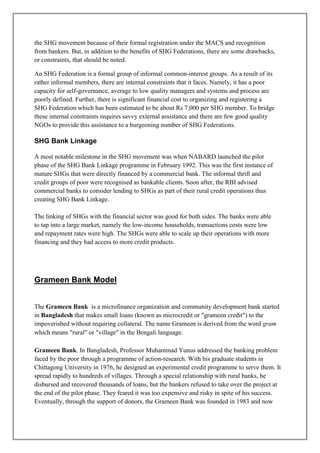 the SHG movement because of their formal registration under the MACS and recognition
from bankers. But, in addition to the benefits of SHG Federations, there are some drawbacks,
or constraints, that should be noted.

An SHG Federation is a formal group of informal common-interest groups. As a result of its
rather informal members, there are internal constraints that it faces. Namely, it has a poor
capacity for self-governance, average to low quality managers and systems and process are
poorly defined. Further, there is significant financial cost to organizing and registering a
SHG Federation which has been estimated to be about Rs 7,000 per SHG member. To bridge
these internal constraints requires savvy external assistance and there are few good quality
NGOs to provide this assistance to a burgeoning number of SHG Federations.

SHG Bank Linkage

A most notable milestone in the SHG movement was when NABARD launched the pilot
phase of the SHG Bank Linkage programme in February 1992. This was the first instance of
mature SHGs that were directly financed by a commercial bank. The informal thrift and
credit groups of poor were recognised as bankable clients. Soon after, the RBI advised
commercial banks to consider lending to SHGs as part of their rural credit operations thus
creating SHG Bank Linkage.

The linking of SHGs with the financial sector was good for both sides. The banks were able
to tap into a large market, namely the low-income households, transactions costs were low
and repayment rates were high. The SHGs were able to scale up their operations with more
financing and they had access to more credit products.




Grameen Bank Model


The Grameen Bank is a microfinance organization and community development bank started
in Bangladesh that makes small loans (known as microcredit or "grameen credit") to the
impoverished without requiring collateral. The name Grameen is derived from the word gram
which means "rural" or "village" in the Bengali language.

Grameen Bank. In Bangladesh, Professor Muhammad Yunus addressed the banking problem
faced by the poor through a programme of action-research. With his graduate students in
Chittagong University in 1976, he designed an experimental credit programme to serve them. It
spread rapidly to hundreds of villages. Through a special relationship with rural banks, he
disbursed and recovered thousands of loans, but the bankers refused to take over the project at
the end of the pilot phase. They feared it was too expensive and risky in spite of his success.
Eventually, through the support of donors, the Grameen Bank was founded in 1983 and now
 