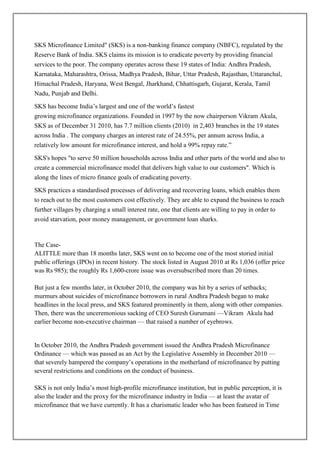 SKS Microfinance Limited" (SKS) is a non-banking finance company (NBFC), regulated by the
Reserve Bank of India. SKS claims its mission is to eradicate poverty by providing financial
services to the poor. The company operates across these 19 states of India: Andhra Pradesh,
Karnataka, Maharashtra, Orissa, Madhya Pradesh, Bihar, Uttar Pradesh, Rajasthan, Uttaranchal,
Himachal Pradesh, Haryana, West Bengal, Jharkhand, Chhattisgarh, Gujarat, Kerala, Tamil
Nadu, Punjab and Delhi.

SKS has become India‘s largest and one of the world‘s fastest
growing microfinance organizations. Founded in 1997 by the now chairperson Vikram Akula,
SKS as of December 31 2010, has 7.7 million clients (2010) in 2,403 branches in the 19 states
across India . The company charges an interest rate of 24.55%, per annum across India, a
relatively low amount for microfinance interest, and hold a 99% repay rate.‖

SKS's hopes "to serve 50 million households across India and other parts of the world and also to
create a commercial microfinance model that delivers high value to our customers". Which is
along the lines of micro finance goals of eradicating poverty.

SKS practices a standardised processes of delivering and recovering loans, which enables them
to reach out to the most customers cost effectively. They are able to expand the business to reach
further villages by charging a small interest rate, one that clients are willing to pay in order to
avoid starvation, poor money management, or government loan sharks.


The Case-
ALITTLE more than 18 months later, SKS went on to become one of the most storied initial
public offerings (IPOs) in recent history. The stock listed in August 2010 at Rs 1,036 (offer price
was Rs 985); the roughly Rs 1,600-crore issue was oversubscribed more than 20 times.

But just a few months later, in October 2010, the company was hit by a series of setbacks;
murmurs about suicides of microfinance borrowers in rural Andhra Pradesh began to make
headlines in the local press, and SKS featured prominently in them, along with other companies.
Then, there was the unceremonious sacking of CEO Suresh Gurumani —Vikram Akula had
earlier become non-executive chairman — that raised a number of eyebrows.


In October 2010, the Andhra Pradesh government issued the Andhra Pradesh Microfinance
Ordinance — which was passed as an Act by the Legislative Assembly in December 2010 —
that severely hampered the company‘s operations in the motherland of microfinance by putting
several restrictions and conditions on the conduct of business.

SKS is not only India‘s most high-profile microfinance institution, but in public perception, it is
also the leader and the proxy for the microfinance industry in India — at least the avatar of
microfinance that we have currently. It has a charismatic leader who has been featured in Time
 