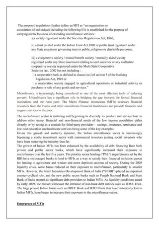 The proposed regulations further define an MFI as ―an organisation or
association of individuals including the following if it is established for the purpose of
carrying on the business of extending microfinance services :
           i) a society registered under the Societies Registration Act, 1860,

           ii) a trust created under the Indian Trust Act,1880 or public trust registered under
           any State enactment governing trust or public, religious or charitable purposes,

           iii) a cooperative society / mutual benefit society / mutually aided society
           registered under any State enactment relating to such societies or any multistate
           cooperative society registered under the Multi State Cooperative
           Societies Act, 2002 but not including :
           �a cooperative bank as defined in clause (cci) of section 5 of the Banking
               Regulation Act, 1949 or
           � a cooperative society engaged in agricultural operations or industrial activity or
           purchase or sale of any goods and services.‖
Microfinance is increasingly being considered as one of the most effective tools of reducing
poverty. Microfinance has a significant role in bridging the gap between the formal financial
institutions and the rural poor. The Micro Finance Institutions (MFIs) accesses financial
resources from the Banks and other mainstream Financial Institutions and provide financial and
support services to the poor.
The microfinance sector is maturing and beginning to diversify its product and service base to
address other unmet financial and non-financial needs of the low income population either
directly or by acting as a conduit for third-party providers – savings, insurance, remittance and
low cost education and healthcare services being some of the key examples.
Given this growth and maturity dynamic, the Indian microfinance sector is increasingly
becoming a viable investment sector with commercial investors joining social investors who
have been nurturing the industry thus far.
The growth of Indian MFIs has been enhanced by the availability of debt financing from both
private and public sector banks, which have significantly increased their exposure to
microfinance over the last five years. The priority sector lending (―PSL‖) requirements set by the
RBI have encouraged banks to lend to MFIs as a way to satisfy their financial inclusion quotas
for lending to agriculture and weaker and more deprived sections of society. During the 2008
liquidity crisis, some banks reduced on their exposure to microfinance, particularly to smaller
MFIs. However, the Small Industries Development Bank of India (―SIDBI‖) played an important
counter-cyclical role, and the new public sector banks such as Punjab National Bank and State
Bank of India entered as significant debt providers to Indian MFIs. As liquidity conditions eased
by early 2009, the market witnessed the entrance of non-bank debt entities such as IFMR Trust.
The large private Indian banks such as HDFC Bank and ICICI Bank that have historically lent to
Indian MFIs, have begun to increase their exposure to the microfinance sector.


Emergence of MFIs
 