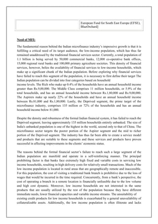 European Fund for South East Europe (EFSE),
                                                   BlueOrchard]



Need of MFI:

The fundamental reason behind the Indian microfinance industry‘s impressive growth is that it is
fulfilling a critical need of its target audience, the low-income population, which has thus far
remained unaddressed by the traditional financial services sector. Currently, a total population of
1.1 billion is being served by 50,000 commercial banks, 12,000 co-operative bank offices,
15,000 regional rural banks and 100,000 primary agriculture societies. This density of financial
services, however, belies the availability of financial services to low-income households, which
make up a significant chunk of the Indian population. Before exploring why financial services
have failed to reach this segment of the population, it is necessary to first define their target The
Indian population can be divided into four categories based on household
income levels. The Rich who make up 0.4% of the households have an annual household income
greater than Rs.9,00,000. The Middle Class comprises 11 million households, or 5.9% of the
total households, and has an annual household income between Rs.1,80,000 and Rs.9,00,000.
The Aspirers make up nearly 22% of the households and have an annual household income
between Rs.81,000 and Rs.1,80,000. Lastly, the Deprived segment, the prime target of the
microfinance industry, comprises 135 million or 72% of the households and has an annual
household income below 81,000.

Despite the density and robustness of the formal Indian financial system, it has failed to reach the
Deprived segment, leaving approximately 135 million households entirely unbanked. The size of
India's unbanked population is one of the highest in the world, second only to that of China. The
microfinance sector targets the poorer portion of the Aspirer segment and the mid to richer
portion of the Deprived segment. The industry has thus far been able to create a service model
and products that are suitable to these segments and these services and products have proven
successful in affecting improvements in the clients‘ economic status.

The reasons behind the formal financial sector‘s failure to reach such a large segment of the
Indian population are manifold and operate in a self-reinforcing manner. The principal
prohibiting factor is that banks face extremely high fixed and variable costs in servicing low
income households, resulting in high delivery costs for relatively small transactions. Much of the
low income population is located in rural areas that are geographically remote and inaccessible.
For this population, the cost of visiting a traditional bank branch is prohibitive due to the loss of
wages that would be incurred in the time required. Concurrently, from a bank‘s perspective, the
cost of operating a branch in a remote location is financially unfeasible due to the low volume
and high cost dynamic. Moreover, low income households are not interested in the same
products that are usually utilized by the rest of the population because they have different
immediate needs, lower financial capacities and variable income streams. The unsuitability of
existing credit products for low income households is exacerbated by a general unavailability of
collateralizable assets. Additionally, the low income population is often illiterate and lacks
 