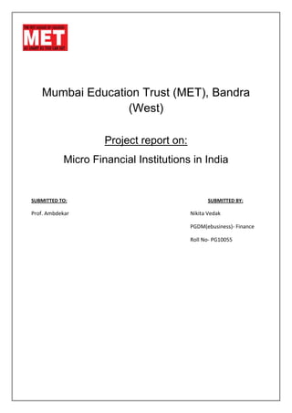 Mumbai Education Trust (MET), Bandra
                 (West)

                    Project report on:
           Micro Financial Institutions in India


SUBMITTED TO:                                   SUBMITTED BY:

Prof. Ambdekar                           Nikita Vedak

                                         PGDM(ebusiness)- Finance

                                         Roll No- PG10055
 