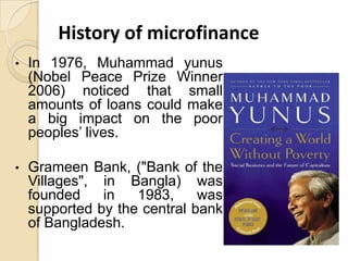 History of microfinance
•

In 1976, Muhammad yunus
(Nobel Peace Prize Winner
2006) noticed that small
amounts of loans could make
a big impact on the poor
peoples’ lives.

•

Grameen Bank, ("Bank of the
Villages", in Bangla) was
founded
in
1983,
was
supported by the central bank
of Bangladesh.

 