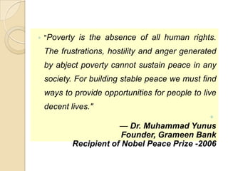 ◦ "Poverty is the absence of all human rights.

The frustrations, hostility and anger generated
by abject poverty cannot sustain peace in any
society. For building stable peace we must find
ways to provide opportunities for people to live
decent lives."
◦
— Dr. Muhammad Yunus
Founder, Grameen Bank
Recipient of Nobel Peace Prize -2006

 