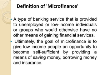 Definition of 'Microfinance'
A type of banking service that is provided
to unemployed or low-income individuals
or groups who would otherwise have no
other means of gaining financial services.
 Ultimately, the goal of microfinance is to
give low income people an opportunity to
become self-sufficient by providing a
means of saving money, borrowing money
and insurance.


 