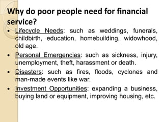 Why do poor people need for financial
service?
Lifecycle Needs: such as weddings, funerals,
childbirth, education, homebuilding, widowhood,
old age.
 Personal Emergencies: such as sickness, injury,
unemployment, theft, harassment or death.
 Disasters: such as fires, floods, cyclones and
man-made events like war.
 Investment Opportunities: expanding a business,
buying land or equipment, improving housing, etc.


 