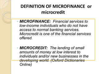 DEFINITION OF MICROFINANCE or
microcredit
◦ MICROFINANCE: Financial services to
low-income individuals who do not have
access to normal banking services.
Microcredit is one of the financial services
offered.
◦ MICROCREDIT: The lending of small
amounts of money at low interest to
individuals and/or new businesses in the
developing world. (Oxford Dictionaries
Online)

 