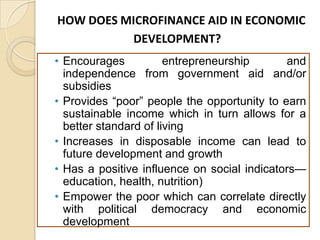 HOW DOES MICROFINANCE AID IN ECONOMIC
DEVELOPMENT?
• Encourages
entrepreneurship
and
independence from government aid and/or
subsidies
• Provides “poor” people the opportunity to earn
sustainable income which in turn allows for a
better standard of living
• Increases in disposable income can lead to
future development and growth
• Has a positive influence on social indicators—
education, health, nutrition)
• Empower the poor which can correlate directly
with political democracy and economic
development

 