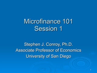 Microfinance 101 Session 1 Stephen J. Conroy, Ph.D. Associate Professor of Economics University of San Diego 