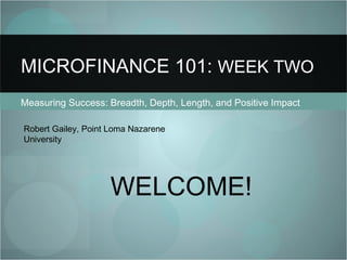 Measuring Success: Breadth, Depth, Length, and Positive Impact MICROFINANCE 101:  WEEK TWO Robert Gailey, Point Loma Nazarene University WELCOME! 