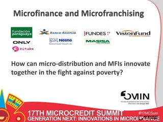 Microfinance and Microfranchising 
How can micro-distribution and MFIs innovate 
together in the fight against poverty? 
17TH MICROCREDIT SUMMIT 
#17MCSum 
GENERATION NEXT: INNOVATIONS IN MICROFINANCE 
mit 
 