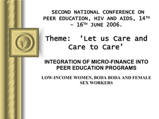 SECOND NATIONAL CONFERENCE ON
PEER EDUCATION, HIV AND AIDS, 14TH
– 16TH JUNE 2006.
Theme: ‘Let us Care and
Care to Care’
INTEGRATION OF MICRO-FINANCE INTO
PEER EDUCATION PROGRAMS
LOW-INCOME WOMEN, BODA BODA AND FEMALE
SEX WORKERS
 