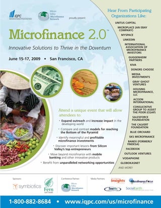 Hear From Participating
                                                                                       Organizations Like:
                                                 proudly present:

                                                                                           UNITUS CAPITAL
                                                                                            MICROPLACE (AN EBAY


Microﬁnance 2.0
                                                                                             COMPANY)
                                                                                      TM


                                                                                               MYSPACE
                                                                                                LINKEDIN
                                                                                                 INTERNATIONAL
Innovative Solutions to Thrive in the Downturn                                                    ASSOCIATION OF
                                                                                                   MICROFINANCE
                                                                                                   INVESTORS
                                                                                                    GUGGENHEIM
June 15-17, 2009 • San Francisco, CA                                                                PARTNERS
                                                                                                     KIVA
                                                                                                     DONORS CHOOSE
                                                                                                      MEDIA
                                                                                                      INVESTMENTS
                                                                                                      GRAY GHOST
                                                                                                      VENTURES
                                                                                                         HOUSING
                                                                                                         MICROFINANCE,
                                                                                                         LLC
                                                                                                         ACCION
                                                                                                         INTERNATIONAL
                                                                                                      CONSULTATIVE
                                                                                                      GROUP TO ASSIST
                                     Attend a unique event that will allow                            THE POOR (CGAP)
                                     attendees to:                                                    SALESFORCE
                                                                                                      FOUNDATION
                                         Expand outreach and increase impact in the
                                     •

                                         developing world                                            THE CALVERT
                                                                                                     FOUNDATION
                                         Compare and contrast models for reaching
                                     •

                                                                                                     BLUE ORCHARD
                                         the Bottom of the Pyramid
                                                                                                    SKS MICROFINANCE
                                     Identify meaningful and profitable
                                 •

                                     microfinance investments                                       BANEX (FORMERLY
                                                                                                   FINDESA)
                                 Discover important lessons from Silicon
                            •

                                                                                                  FACEBOOK
                                Valley’s top entrepreneurs
                                                                                                 OUTLOOK VENTURES
                           Move beyond microfinance with mobile
                      •

                          banking and other innovative products                                 VODAPHONE
                   Benefit from unparalleled networking opportunities
               •
                                                                                              GLOBOKASNET
                                                                                             AND MORE!



 Sponsors:                               Conference Partner:        Media Partners:




1-800-882-8684 • www.iqpc.com/us/microfinance
 
