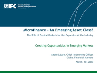 Microfinance – An Emerging Asset Class?
 The Role of Capital Markets for the Expansion of the Industry



        Creating Opportunities in Emerging Markets

                       André Laude, Chief Investment Officer
                                    Global Financial Markets
                                              March 10, 2010
 