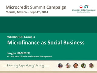 Microcredit Summit Campaign 
Merida, Mexico – Sept 4th, 2014 
WORKSHOP Group 3 
Microfinance as Social Business 
Jurgen HAMMER 
CIO and Head of Social Performance Management 
 