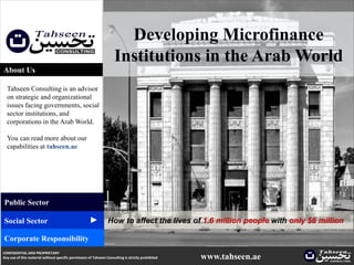 Developing Microfinance
                                                                     Institutions in the Arab World
About Us

  Tahseen Consulting is an advisor
  on strategic and organizational
  issues facing governments, social
  sector institutions, and
  corporations in the Arab World.

  You can read more about our
  capabilities at tahseen.ae




Public Sector
                                                     ▲




Social Sector                                                    How to affect the lives of 1.6 million people with only $6 million

Corporate Responsibility
CONFIDENTIAL AND PROPRIETARY
Any use of this material without specific permission of Tahseen Consulting is strictly prohibited   www.tahseen.ae           | 1
 