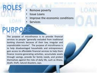 • Remove poverty
• Issue Loans
• Improve the economic conditions
• Services
The purpose of microfinance is to provide financial
services to people "generally excluded from traditional
banking channels because of their low, irregular and
unpredictable income“. The purpose of microfinance is
to help disadvantaged households and entrepreneurs
gain access to affordable financial services to help them
finance income-generating activities, accumulate assets
through savings, provide for family needs, and protect
themselves against the risks of daily life, such as illness,
death, theft, natural disasters, says.
 