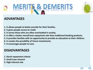 ADVANTAGES
1. It allows people to better provide for their families.
2. It gives people access to credit.
3. It serves those who are often overlooked in society.
4. It offers a better overall loan repayment rate than traditional banking products.
5. It provides families with an opportunity to provide an education to their children.
6. It creates the possibility of future investments.
7. It encourages people to save.
DISADVANTAGES
1. Harsh repayment criteria
2. Small Loan amount
3. High-interest rate
 