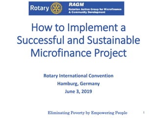 How to Implement a
Successful and Sustainable
Microfinance Project
Rotary International Convention
Hamburg, Germany
June 3, 2019
Eliminating Poverty by Empowering People 1
 