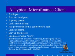 A Typical Microfinance Client A refugee. A recent immigrant. A young person. Lacks credit history. Has poor credit from a couple year’s past. Lacks collateral. Start up businesses. Businesses with a ‘story’. Industries served: children’s resale shop, bookkeeping service, cleaning business, coffee shop, carpet cleaning, toy store, online children’s décor, medical supply company, surveying company, pool cleaning, soccer school, chiropractor, esthetician, hair salon, Hospice agency, limo company, manufacturing business, yogurt shop, adult daycare for developmentally disabled.  
