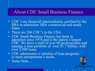 About CDC Small Business Finance CDC’s are financial intermediaries certified by the SBA to administer SBA commercial real estate loans. There are 266 CDC’s in the USA. CDC Small Business Finance has been in operation since 1978 and is the nation’s largest CDC. We have a staff of over 60 professionals and manage a loan portfolio of  over $1.7 billion, with over 3,500 loans.  CDC administers a varieties of loan programs  to meet entrepreneur’s needs. Some Stats… 