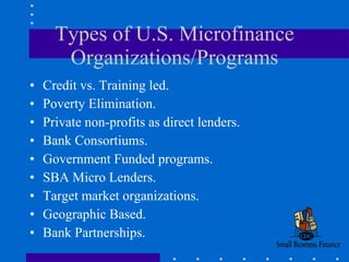 Types of U.S. Microfinance Organizations/Programs Credit vs. Training led. Poverty Elimination. Private non-profits as direct lenders. Bank Consortiums. Government Funded programs. SBA Micro Lenders. Target market organizations. Geographic Based.  Bank Partnerships. 