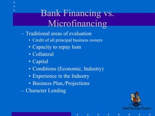 Bank Financing vs. Microfinancing Traditional areas of evaluation Credit of all principal business owners Capacity to repay loan Collateral  Capital Conditions (Economic, Industry) Experience in the Industry Business Plan,/Projections  Character Lending 