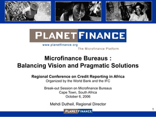 Microfinance Bureaus :
Balancing Vision and Pragmatic Solutions
    Regional Conference on Credit Reporting in Africa
           Organized by the World Bank and the IFC

          Break-out Session on Microfinance Bureaus
                   Cape Town, South Africa
                       October 6, 2006

             Mehdi Dutheil, Regional Director
                                                        1
 