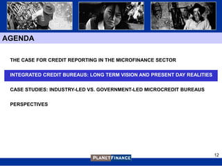 AGENDA

 THE CASE FOR CREDIT REPORTING IN THE MICROFINANCE SECTOR


 INTEGRATED CREDIT BUREAUS: LONG TERM VISION AND PRESENT DAY REALITIES


 CASE STUDIES: INDUSTRY-LED VS. GOVERNMENT-LED MICROCREDIT BUREAUS


 PERSPECTIVES




                                                                         12
 