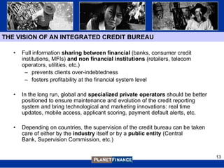 THE VISION OF AN INTEGRATED CREDIT BUREAU

   •   Full information sharing between financial (banks, consumer credit
       institutions, MFIs) and non financial institutions (retailers, telecom
       operators, utilities, etc.)
         – prevents clients over-indebtedness
         – fosters profitability at the financial system level

   •   In the long run, global and specialized private operators should be better
       positioned to ensure maintenance and evolution of the credit reporting
       system and bring technological and marketing innovations: real time
       updates, mobile access, applicant scoring, payment default alerts, etc.

   •   Depending on countries, the supervision of the credit bureau can be taken
       care of either by the industry itself or by a public entity (Central
       Bank, Supervision Commission, etc.)


                                                                                    13
 