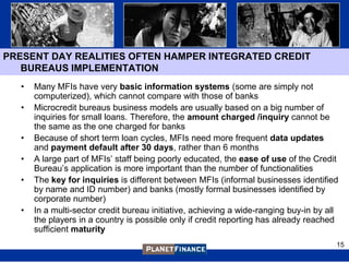 PRESENT DAY REALITIES OFTEN HAMPER INTEGRATED CREDIT
   BUREAUS IMPLEMENTATION
   •   Many MFIs have very basic information systems (some are simply not
       computerized), which cannot compare with those of banks
   •   Microcredit bureaus business models are usually based on a big number of
       inquiries for small loans. Therefore, the amount charged /inquiry cannot be
       the same as the one charged for banks
   •   Because of short term loan cycles, MFIs need more frequent data updates
       and payment default after 30 days, rather than 6 months
   •   A large part of MFIs‟ staff being poorly educated, the ease of use of the Credit
       Bureau‟s application is more important than the number of functionalities
   •   The key for inquiries is different between MFIs (informal businesses identified
       by name and ID number) and banks (mostly formal businesses identified by
       corporate number)
   •   In a multi-sector credit bureau initiative, achieving a wide-ranging buy-in by all
       the players in a country is possible only if credit reporting has already reached
       sufficient maturity
                                                                                        15
 