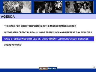 AGENDA

 THE CASE FOR CREDIT REPORTING IN THE MICROFINANCE SECTOR


 INTEGRATED CREDIT BUREAUS: LONG TERM VISION AND PRESENT DAY REALITIES


 CASE STUDIES: INDUSTRY-LED VS. GOVERNMENT-LED MICROCREDIT BUREAUS


 PERSPECTIVES




                                                                         16
 