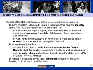 INDUSTRY-LED VS. GOVERNMENT-LED MICROCREDIT BUREAUS

  The role of the National Regulator differs widely according to countries:
  • In many countries, Microcredit Bureaus initiatives stem from the industry
     and do not require investments in IT in the short run :
      – In Mali‟s « Fleuve Niger » region, MFI executives hold an informal
         meeting and exchange their lists of delinquent clients. No software
         was developed
      – In Haïti, MFIs have developed an Microcredit Bureau based on an
         Access database restricted to negative information
  • In Mozambique, there is both:
      – a Credit Bureau based on SAP and supervised by the Central
         Bank, to which leading MFIs contribute monthly as well as banks, and
      – an informal exchange of delinquent clients lists (Excel) between MFIs‟
         directors (more-up to-date)
  • In Jordan, Tunisia and Egypt, legal difficulties impede the set up of
     banking / microfinance credit bureaus
                                                                                 17
 